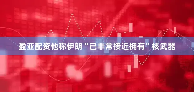 盈亚配资他称伊朗“已非常接近拥有”核武器