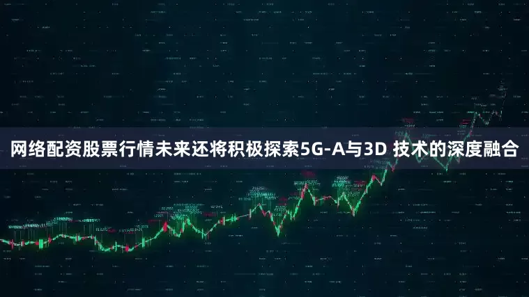网络配资股票行情未来还将积极探索5G-A与3D 技术的深度融合