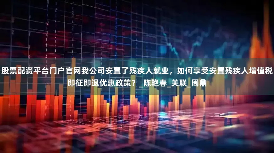股票配资平台门户官网我公司安置了残疾人就业，如何享受安置残疾人增值税即征即退优惠政策？_陈艳春_关联_周鼎