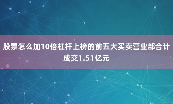 股票怎么加10倍杠杆上榜的前五大买卖营业部合计成交1.51亿元