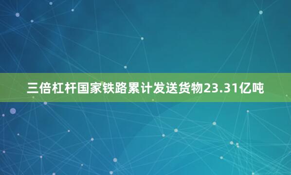 三倍杠杆国家铁路累计发送货物23.31亿吨