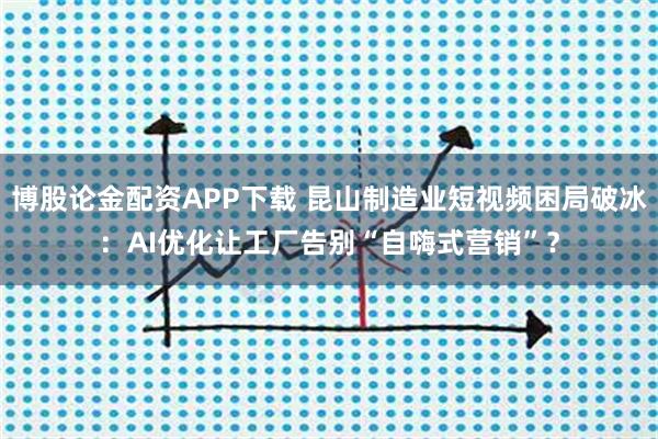 博股论金配资APP下载 昆山制造业短视频困局破冰：AI优化让工厂告别“自嗨式营销”？
