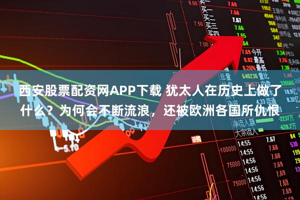 西安股票配资网APP下载 犹太人在历史上做了什么？为何会不断流浪，还被欧洲各国所仇恨