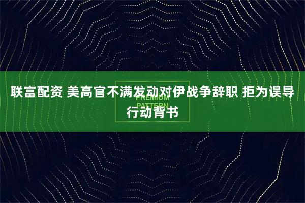 联富配资 美高官不满发动对伊战争辞职 拒为误导行动背书