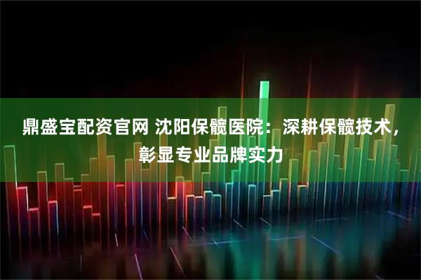 鼎盛宝配资官网 沈阳保髋医院：深耕保髋技术，彰显专业品牌实力