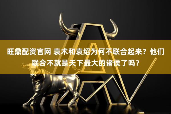 旺鼎配资官网 袁术和袁绍为何不联合起来？他们联合不就是天下最大的诸侯了吗？