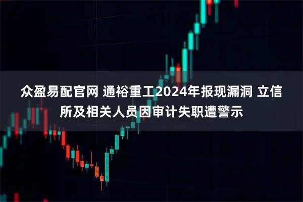众盈易配官网 通裕重工2024年报现漏洞 立信所及相关人员因审计失职遭警示