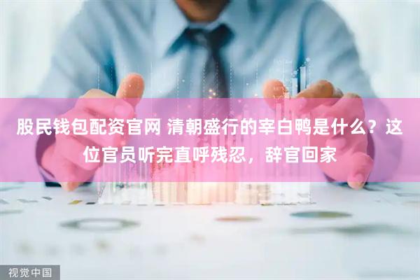 股民钱包配资官网 清朝盛行的宰白鸭是什么？这位官员听完直呼残忍，辞官回家