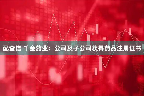 配查信 千金药业：公司及子公司获得药品注册证书