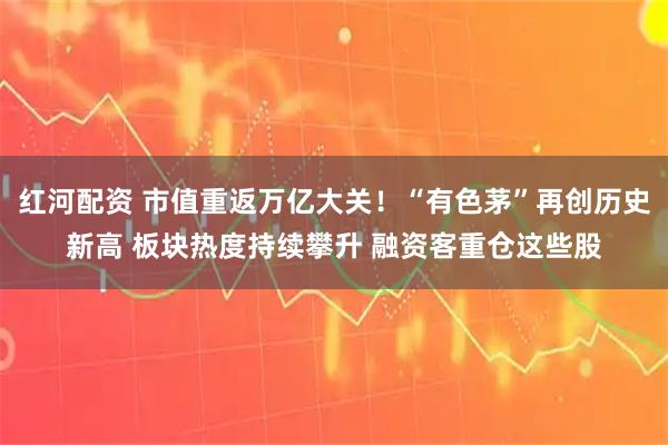 红河配资 市值重返万亿大关！“有色茅”再创历史新高 板块热度持续攀升 融资客重仓这些股