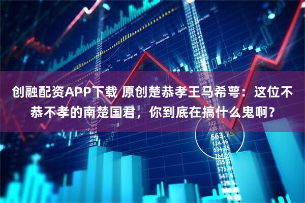 创融配资APP下载 原创楚恭孝王马希萼：这位不恭不孝的南楚国君，你到底在搞什么鬼啊？