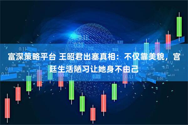 富深策略平台 王昭君出塞真相：不仅靠美貌，宫廷生活陋习让她身不由己