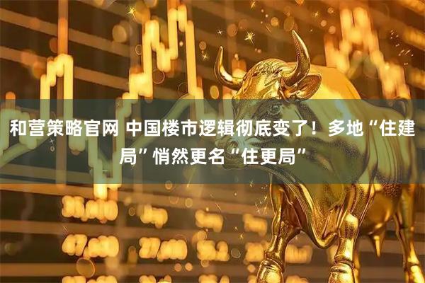 和营策略官网 中国楼市逻辑彻底变了！多地“住建局”悄然更名“住更局”