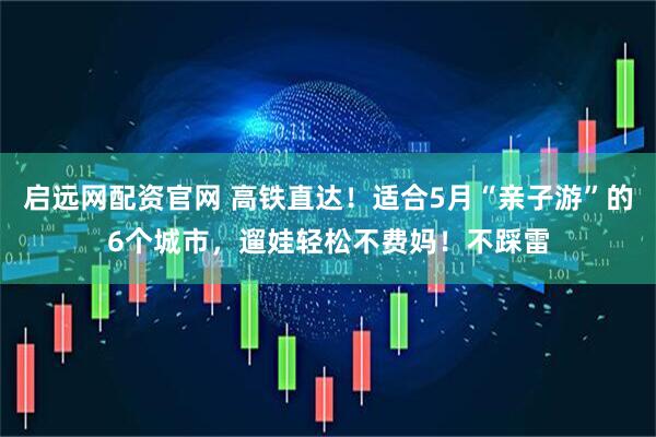 启远网配资官网 高铁直达！适合5月“亲子游”的6个城市，遛娃轻松不费妈！不踩雷