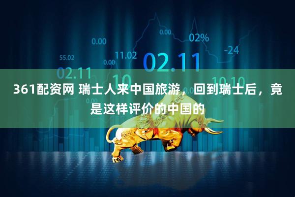 361配资网 瑞士人来中国旅游，回到瑞士后，竟是这样评价的中国的