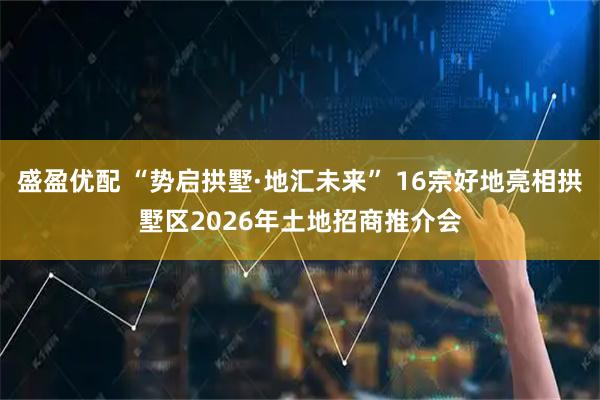 盛盈优配 “势启拱墅·地汇未来” 16宗好地亮相拱墅区2026年土地招商推介会