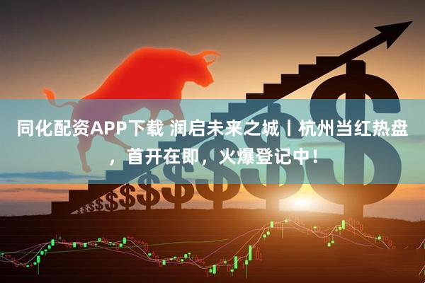 同化配资APP下载 润启未来之城丨杭州当红热盘,首开在即,火爆登记中!