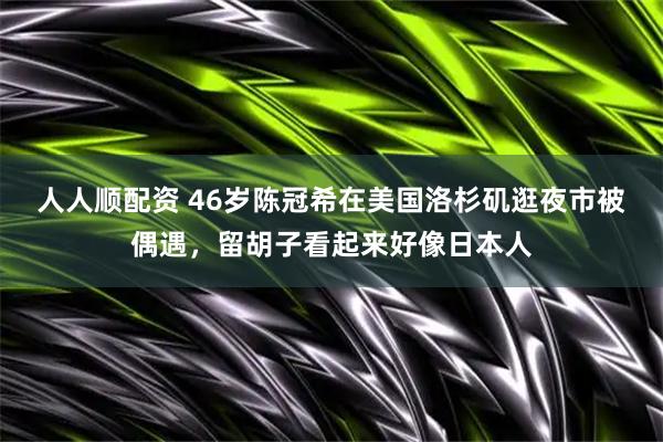 人人顺配资 46岁陈冠希在美国洛杉矶逛夜市被偶遇，留胡子看起来好像日本人