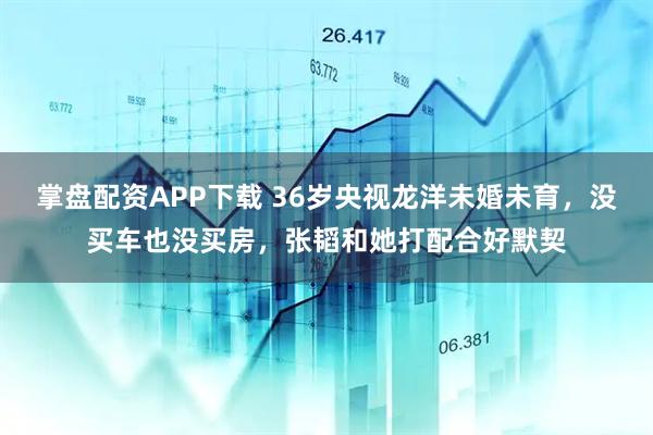 掌盘配资APP下载 36岁央视龙洋未婚未育，没买车也没买房，张韬和她打配合好默契